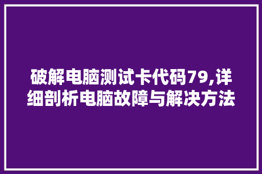 破解电脑测试卡代码79,详细剖析电脑故障与解决方法