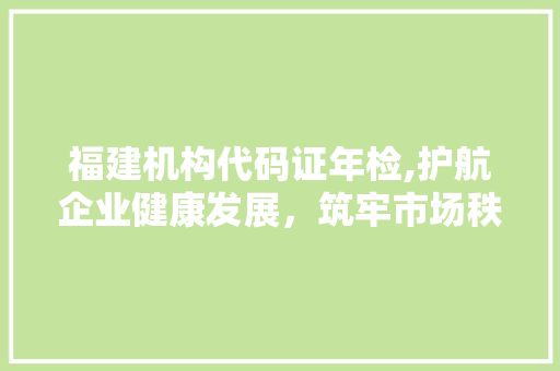 福建机构代码证年检,护航企业健康发展，筑牢市场秩序基石