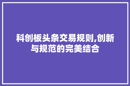 科创板头条交易规则,创新与规范的完美结合