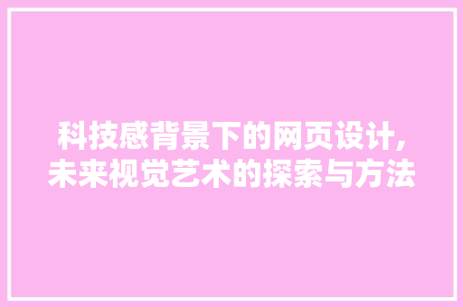 科技感背景下的网页设计,未来视觉艺术的探索与方法