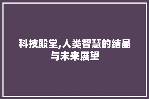 科技殿堂,人类智慧的结晶与未来展望