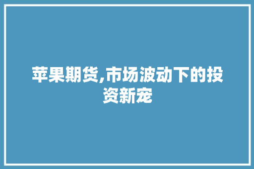 苹果期货,市场波动下的投资新宠