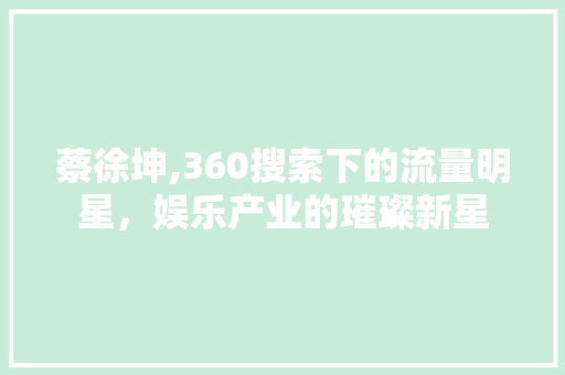 蔡徐坤,360搜索下的流量明星，娱乐产业的璀璨新星