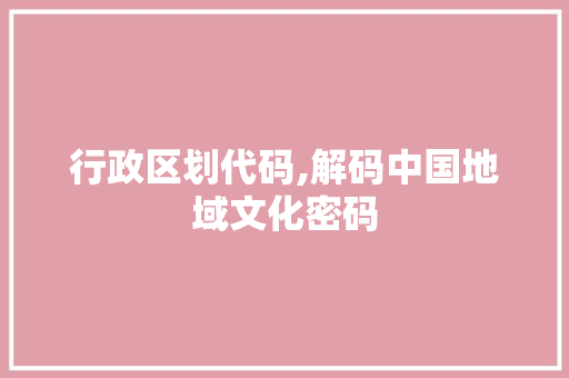 行政区划代码,解码中国地域文化密码