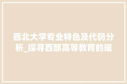 西北大学专业特色及代码分析_探寻西部高等教育的璀璨明珠