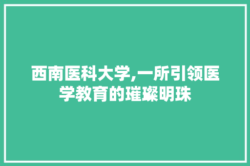 西南医科大学,一所引领医学教育的璀璨明珠