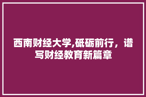 西南财经大学,砥砺前行，谱写财经教育新篇章