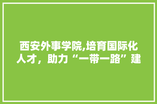 西安外事学院,培育国际化人才，助力“一带一路”建设