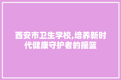 西安市卫生学校,培养新时代健康守护者的摇篮