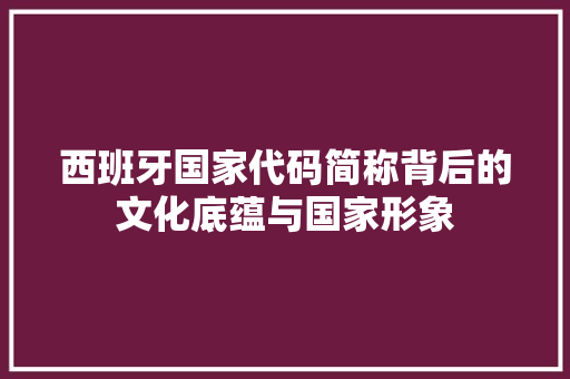 西班牙国家代码简称背后的文化底蕴与国家形象