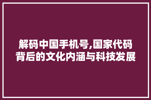 解码中国手机号,国家代码背后的文化内涵与科技发展