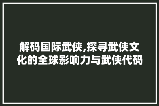 解码国际武侠,探寻武侠文化的全球影响力与武侠代码的神秘面纱