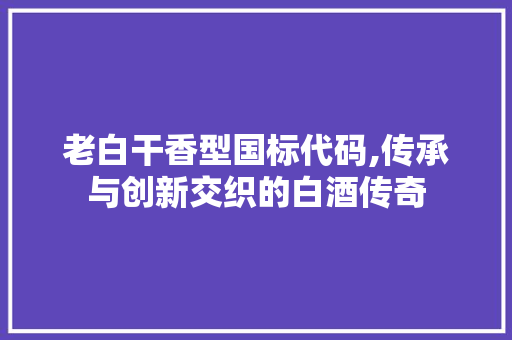 老白干香型国标代码,传承与创新交织的白酒传奇