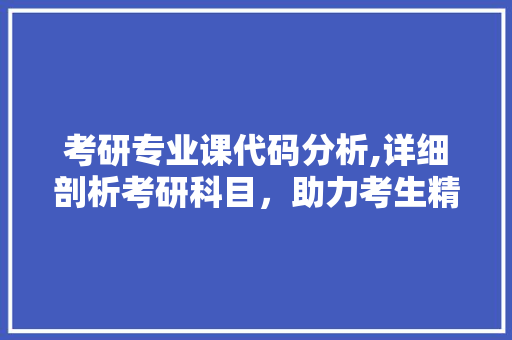 考研专业课代码分析,详细剖析考研科目，助力考生精准备考