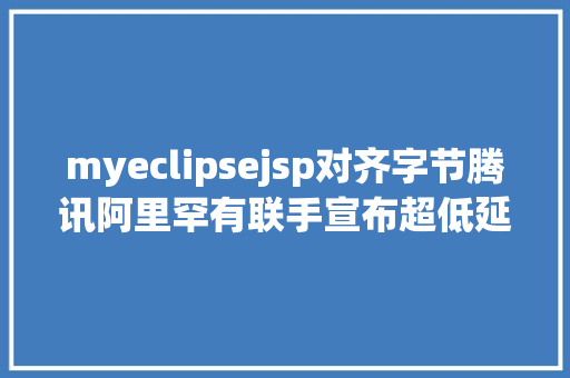 myeclipsejsp对齐字节腾讯阿里罕有联手宣布超低延时直播技巧尺度