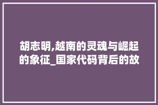 胡志明,越南的灵魂与崛起的象征_国家代码背后的故事