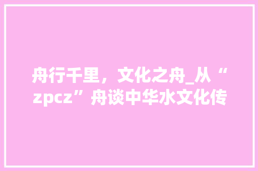 舟行千里，文化之舟_从“zpcz”舟谈中华水文化传承与发展