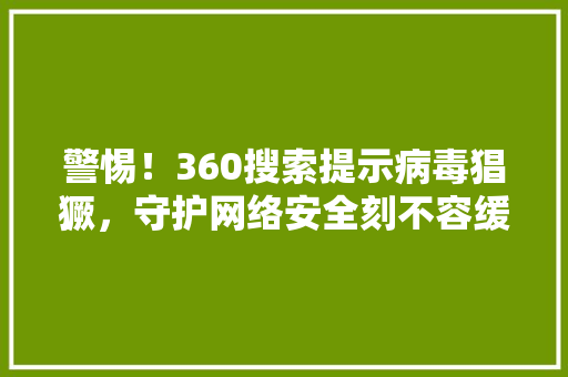 警惕！360搜索提示病毒猖獗，守护网络安全刻不容缓