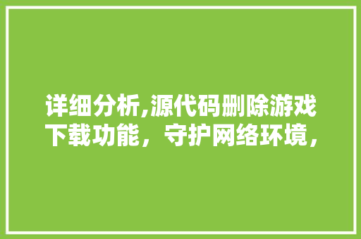 详细分析,源代码删除游戏下载功能，守护网络环境，共筑绿色游戏生态