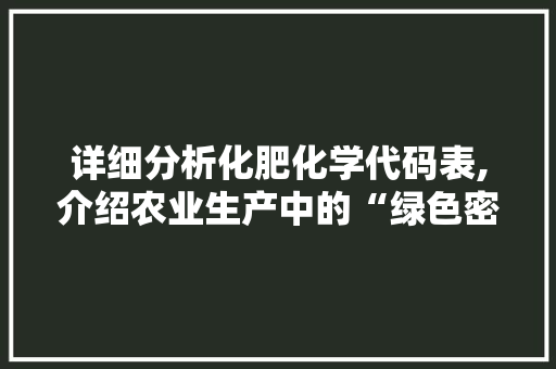 详细分析化肥化学代码表,介绍农业生产中的“绿色密码”