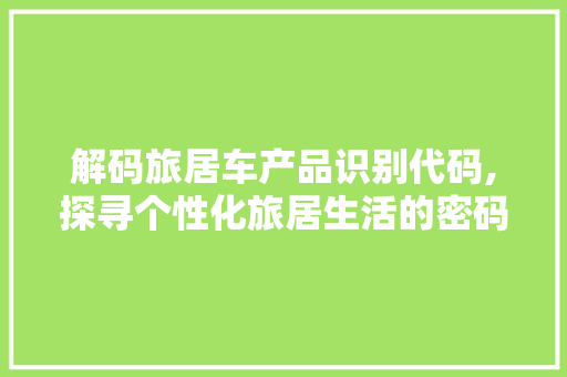 解码旅居车产品识别代码,探寻个性化旅居生活的密码