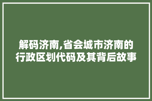 解码济南,省会城市济南的行政区划代码及其背后故事