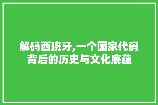 解码西班牙,一个国家代码背后的历史与文化底蕴