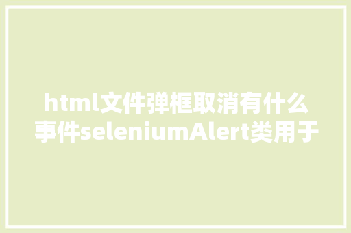 html文件弹框取消有什么事件seleniumAlert类用于操作提醒框/确认弹框4 Ruby