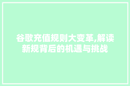 谷歌充值规则大变革,解读新规背后的机遇与挑战