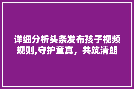 详细分析头条发布孩子视频规则,守护童真，共筑清朗网络空间