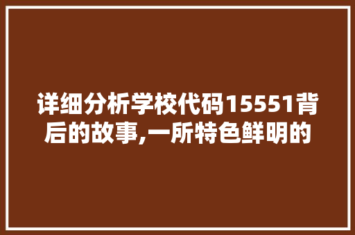 详细分析学校代码15551背后的故事,一所特色鲜明的学府