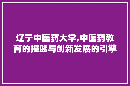 辽宁中医药大学,中医药教育的摇篮与创新发展的引擎