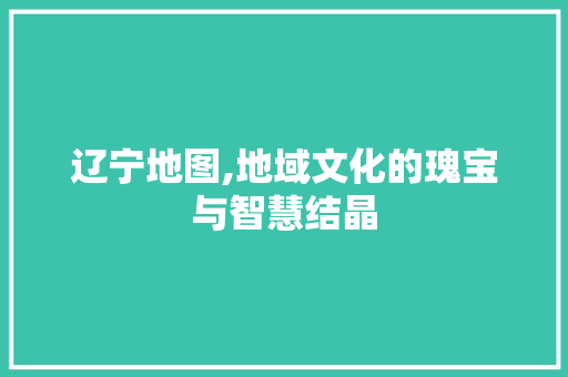 辽宁地图,地域文化的瑰宝与智慧结晶