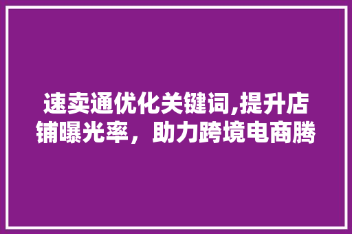 速卖通优化关键词,提升店铺曝光率，助力跨境电商腾飞