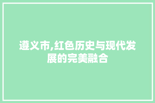 遵义市,红色历史与现代发展的完美融合