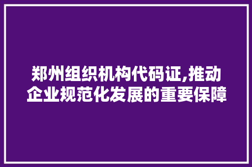 郑州组织机构代码证,推动企业规范化发展的重要保障