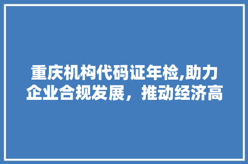 重庆机构代码证年检,助力企业合规发展，推动经济高质量发展