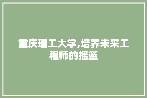 重庆理工大学,培养未来工程师的摇篮