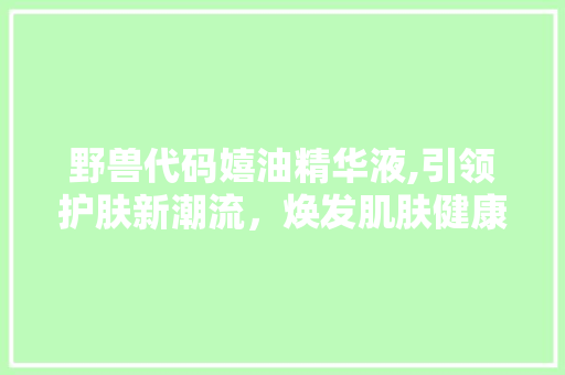 野兽代码嬉油精华液,引领护肤新潮流，焕发肌肤健康光彩