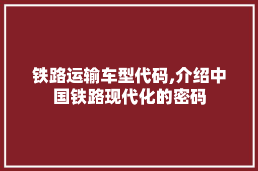 铁路运输车型代码,介绍中国铁路现代化的密码