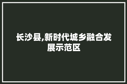 长沙县,新时代城乡融合发展示范区