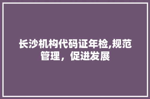 长沙机构代码证年检,规范管理，促进发展