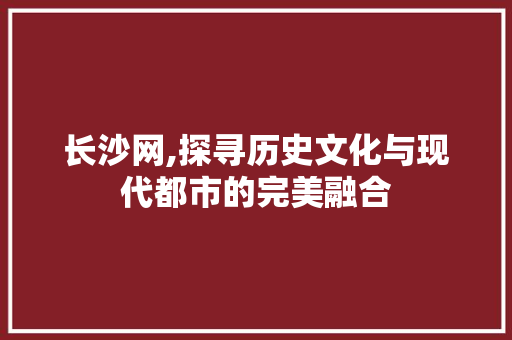 长沙网,探寻历史文化与现代都市的完美融合