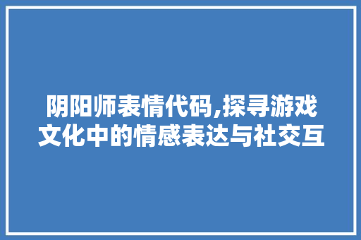 阴阳师表情代码,探寻游戏文化中的情感表达与社交互动