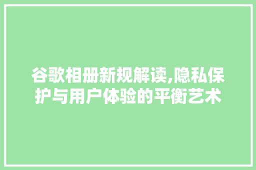 谷歌相册新规解读,隐私保护与用户体验的平衡艺术