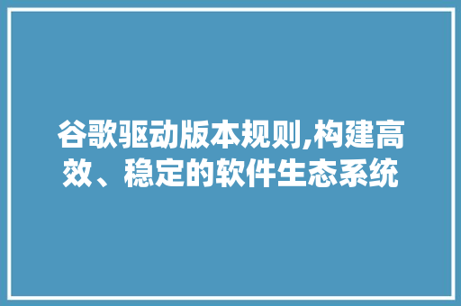 谷歌驱动版本规则,构建高效、稳定的软件生态系统