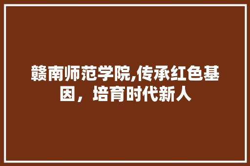 赣南师范学院,传承红色基因，培育时代新人