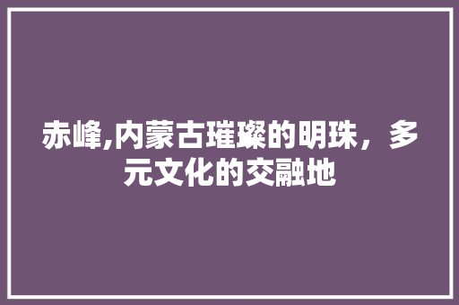 赤峰,内蒙古璀璨的明珠，多元文化的交融地