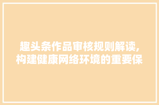 趣头条作品审核规则解读,构建健康网络环境的重要保障