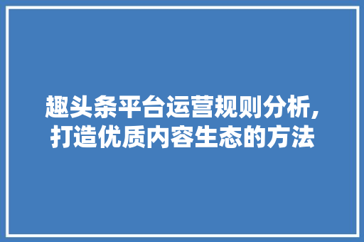 趣头条平台运营规则分析,打造优质内容生态的方法